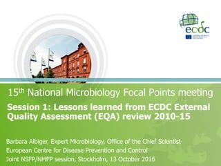 Session 1: Lessons learned from ECDC External
Quality Assessment (EQA) review 2010-15
15th National Microbiology Focal Points meeting
Barbara Albiger, Expert Microbiology, Office of the Chief Scientist
European Centre for Disease Prevention and Control
Joint NSFP/NMFP session, Stockholm, 13 October 2016
 