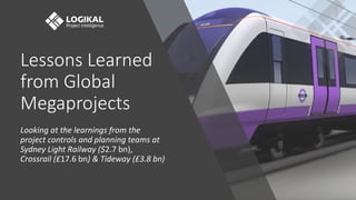 Lessons Learned
from Global
Megaprojects
Looking at the learnings from the
project controls and planning teams at
Sydney Light Railway ($2.7 bn),
Crossrail (£17.6 bn) & Tideway (£3.8 bn)
 
