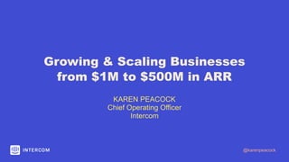 Growing & Scaling Businesses
from $1M to $500M in ARR
KAREN PEACOCK
Chief Operating Officer
Intercom
@karenpeacock
 