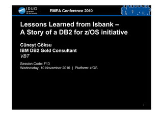 Lessons Learned from Isbank –
A Story of a DB2 for z/OS initiative
Cüneyt Göksu
IBM DB2 Gold Consultant
VBT
Session Code: F13
Wednesday, 10 November 2010 | Platform: z/OS




                                               1
 