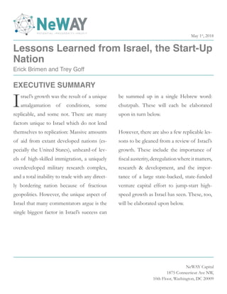 Lessons Learned from Israel, the Start-Up
Nation
Erick Brimen and Trey Goff
NeWAY Capital
1875 Connecticut Ave NW,
10th Floor, Washington, DC 20009
Israel’s growth was the result of a unique
amalgamation of conditions, some
replicable, and some not. There are many
factors unique to Israel which do not lend
themselves to replication: Massive amounts
of aid from extant developed nations (es-
pecially the United States), unheard-of lev-
els of high-skilled immigration, a uniquely
overdeveloped military research complex,
and a total inability to trade with any direct-
ly bordering nation because of fractious
geopolitics. However, the unique aspect of
Israel that many commentators argue is the
single biggest factor in Israel’s success can
be summed up in a single Hebrew word:
chutzpah. These will each be elaborated
upon in turn below.
However, there are also a few replicable les-
sons to be gleaned from a review of Israel’s
growth. These include the importance of
fiscal austerity, deregulation where it matters,
research & development, and the impor-
tance of a large state-backed, state-funded
venture capital effort to jump-start high-
speed growth as Israel has seen. These, too,
will be elaborated upon below.
EXECUTIVE SUMMARY
May 1st
, 2018
 