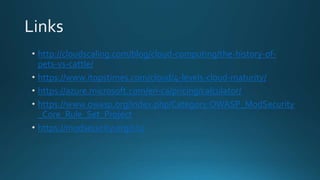 http://cloudscaling.com/blog/cloud-computing/the-history-of-
pets-vs-cattle/
https://www.itopstimes.com/cloud/4-levels-cloud-maturity/
https://azure.microsoft.com/en-ca/pricing/calculator/
https://www.owasp.org/index.php/Category:OWASP_ModSecurity
_Core_Rule_Set_Project
https://modsecurity.org/crs/
 