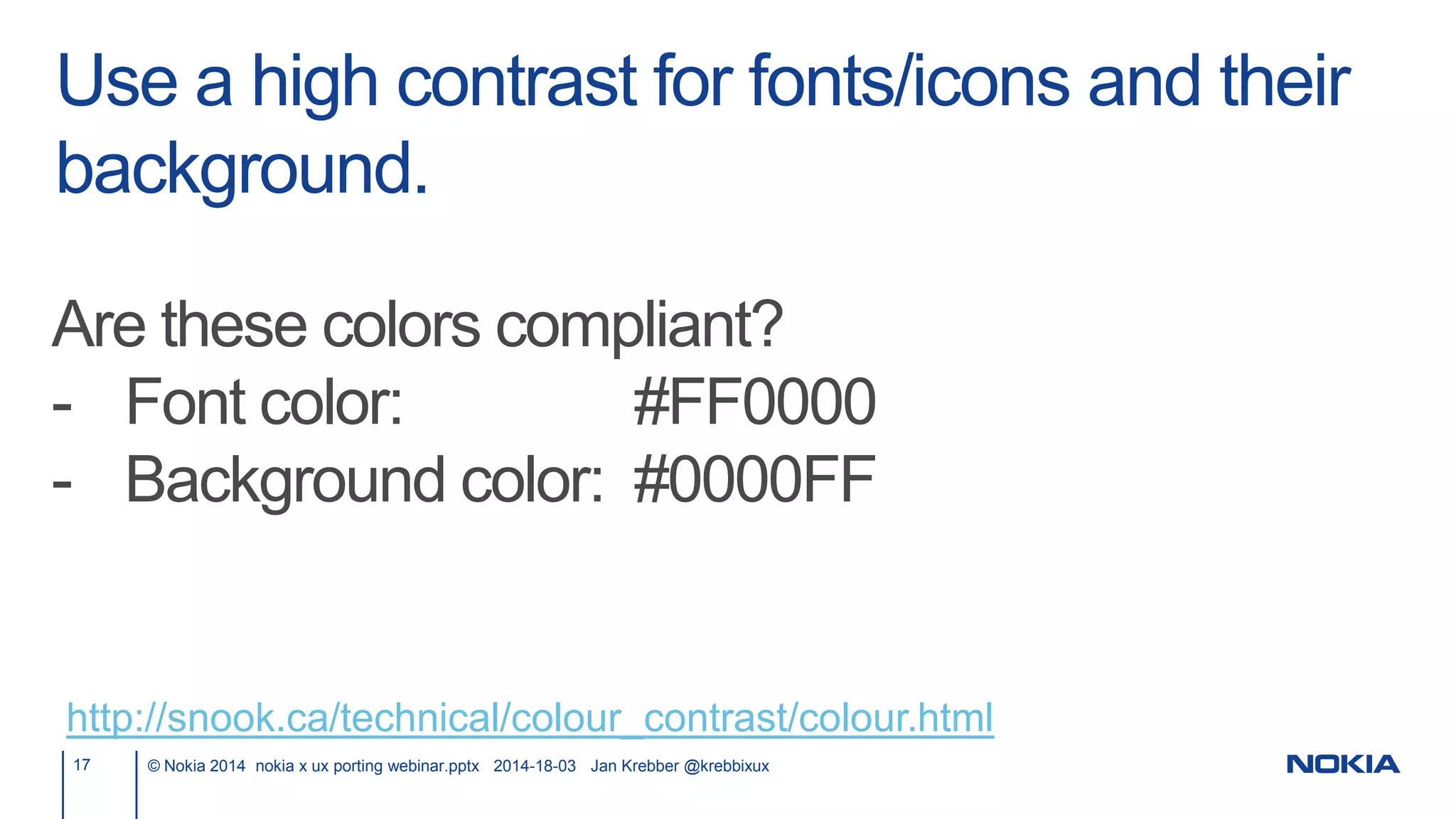 Use a high contrast for fonts/icons and their
background.
17 © Nokia 2014 nokia x ux porting webinar.pptx 2014-18-03 Jan Krebber @krebbixux
http://snook.ca/technical/colour_contrast/colour.html
Are these colors compliant?
- Font color: #FF0000
- Background color: #0000FF
 