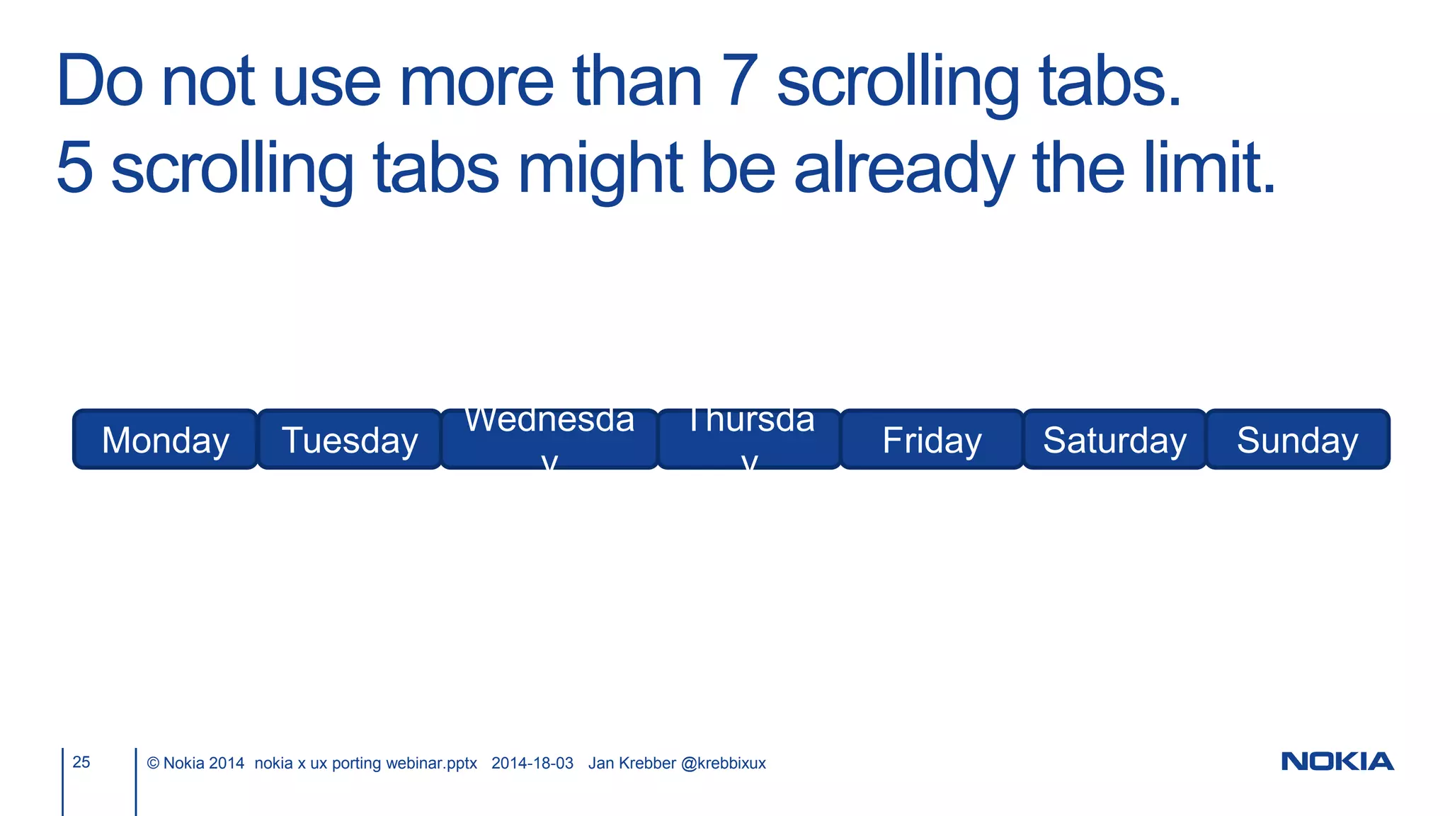 Do not use more than 7 scrolling tabs.
5 scrolling tabs might be already the limit.
25 © Nokia 2014 nokia x ux porting webinar.pptx 2014-18-03 Jan Krebber @krebbixux
Monday Tuesday
Wednesda
y
Thursda
y
Friday Saturday Sunday
 