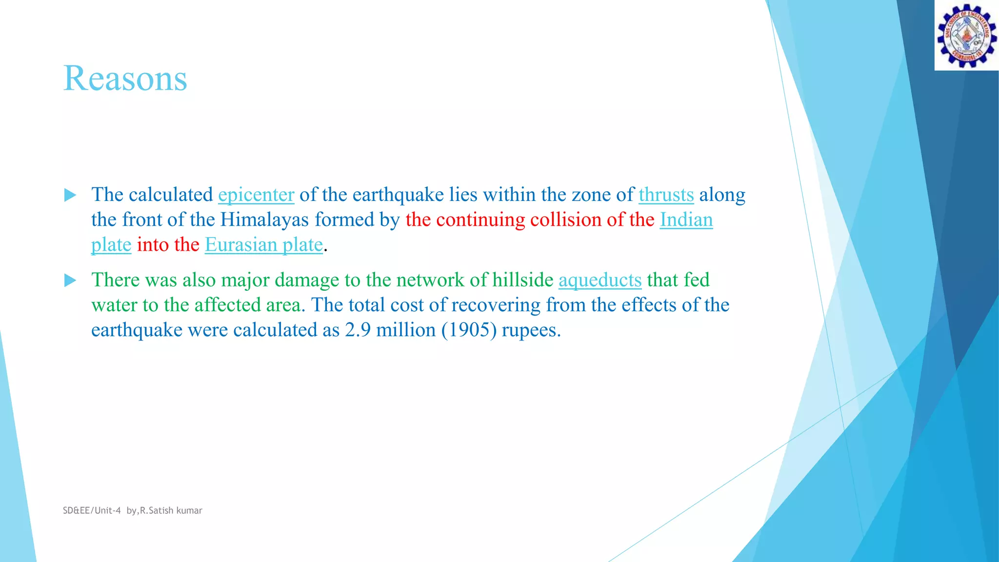 Reasons
 The calculated epicenter of the earthquake lies within the zone of thrusts along
the front of the Himalayas formed by the continuing collision of the Indian
plate into the Eurasian plate.
 There was also major damage to the network of hillside aqueducts that fed
water to the affected area. The total cost of recovering from the effects of the
earthquake were calculated as 2.9 million (1905) rupees.
SD&EE/Unit-4 by,R.Satish kumar
 