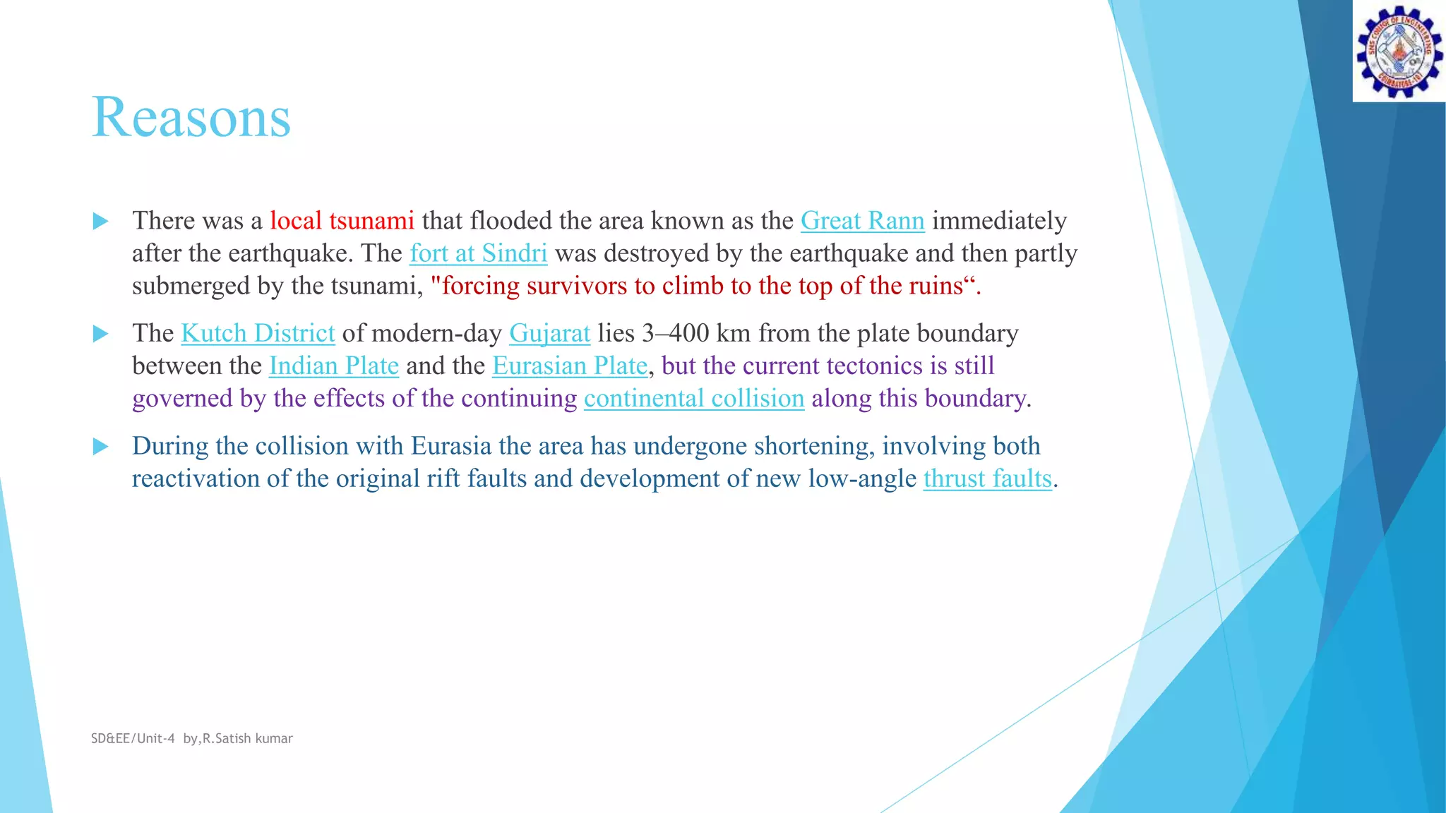 Reasons
 There was a local tsunami that flooded the area known as the Great Rann immediately
after the earthquake. The fort at Sindri was destroyed by the earthquake and then partly
submerged by the tsunami, "forcing survivors to climb to the top of the ruins“.
 The Kutch District of modern-day Gujarat lies 3–400 km from the plate boundary
between the Indian Plate and the Eurasian Plate, but the current tectonics is still
governed by the effects of the continuing continental collision along this boundary.
 During the collision with Eurasia the area has undergone shortening, involving both
reactivation of the original rift faults and development of new low-angle thrust faults.
SD&EE/Unit-4 by,R.Satish kumar
 