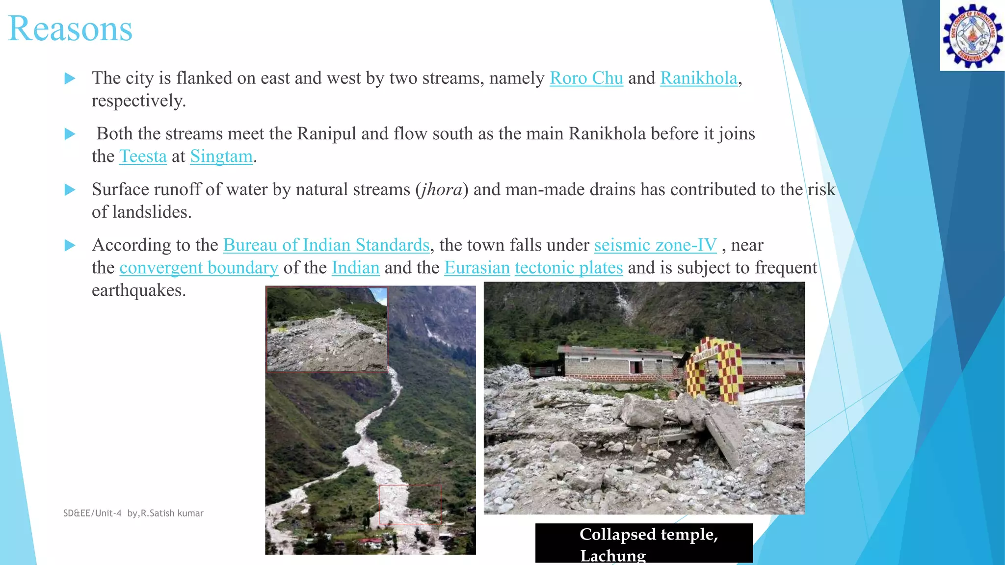 Reasons
 The city is flanked on east and west by two streams, namely Roro Chu and Ranikhola,
respectively.
 Both the streams meet the Ranipul and flow south as the main Ranikhola before it joins
the Teesta at Singtam.
 Surface runoff of water by natural streams (jhora) and man-made drains has contributed to the risk
of landslides.
 According to the Bureau of Indian Standards, the town falls under seismic zone-IV , near
the convergent boundary of the Indian and the Eurasian tectonic plates and is subject to frequent
earthquakes.
Collapsed temple,
Lachung
SD&EE/Unit-4 by,R.Satish kumar
 