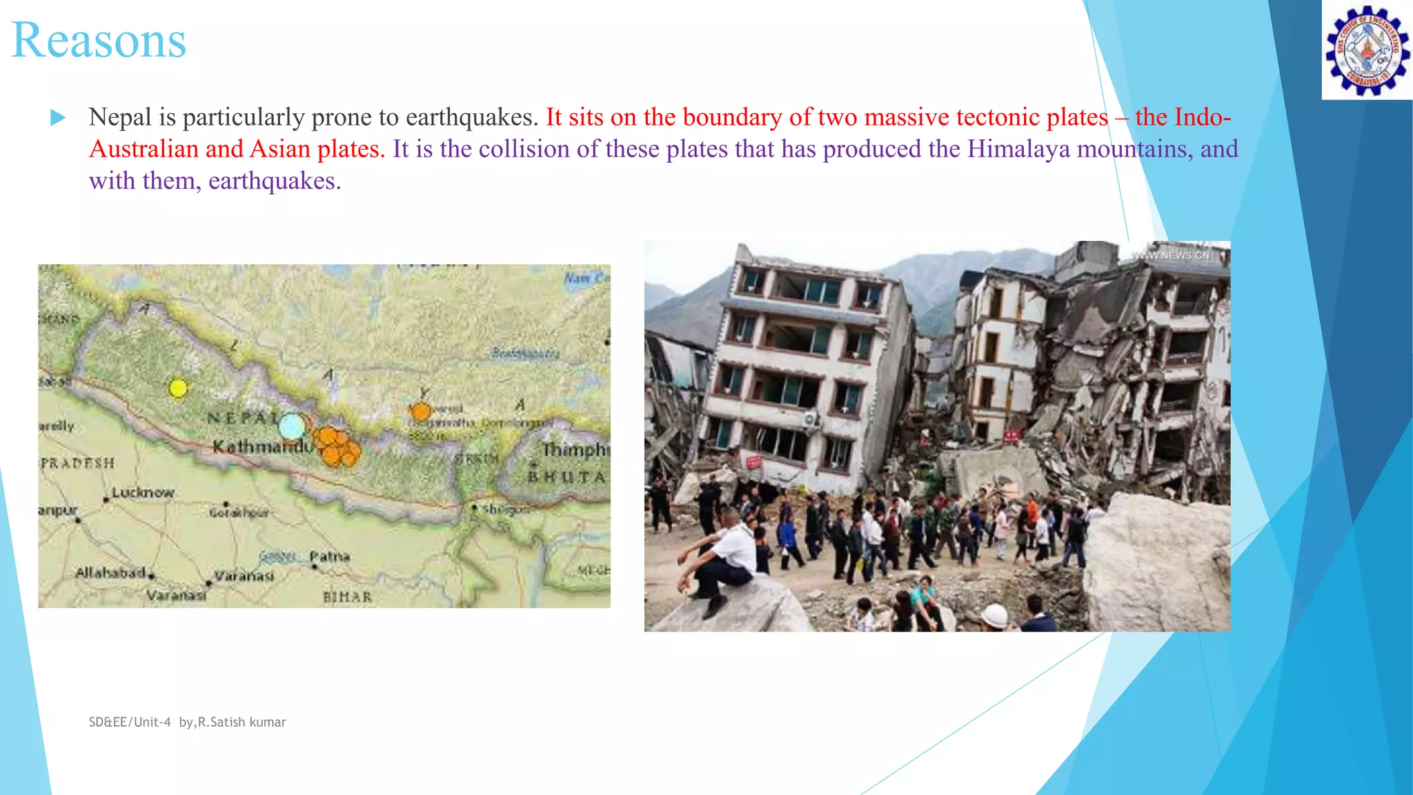 Reasons
 Nepal is particularly prone to earthquakes. It sits on the boundary of two massive tectonic plates – the Indo-
Australian and Asian plates. It is the collision of these plates that has produced the Himalaya mountains, and
with them, earthquakes.
SD&EE/Unit-4 by,R.Satish kumar
 