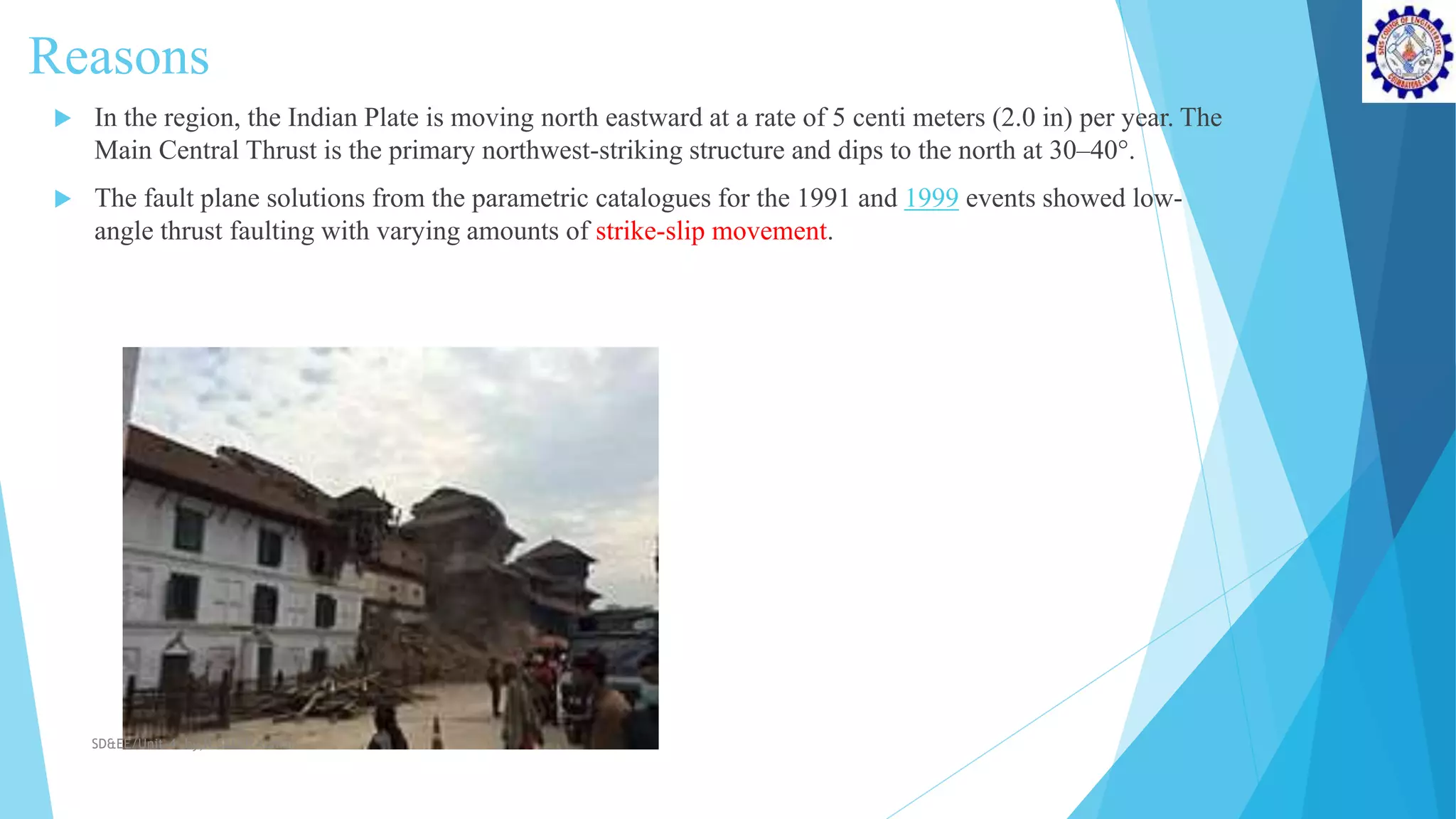 Reasons
 In the region, the Indian Plate is moving north eastward at a rate of 5 centi meters (2.0 in) per year. The
Main Central Thrust is the primary northwest-striking structure and dips to the north at 30–40°.
 The fault plane solutions from the parametric catalogues for the 1991 and 1999 events showed low-
angle thrust faulting with varying amounts of strike-slip movement.
SD&EE/Unit-4 by,R.Satish kumar
 