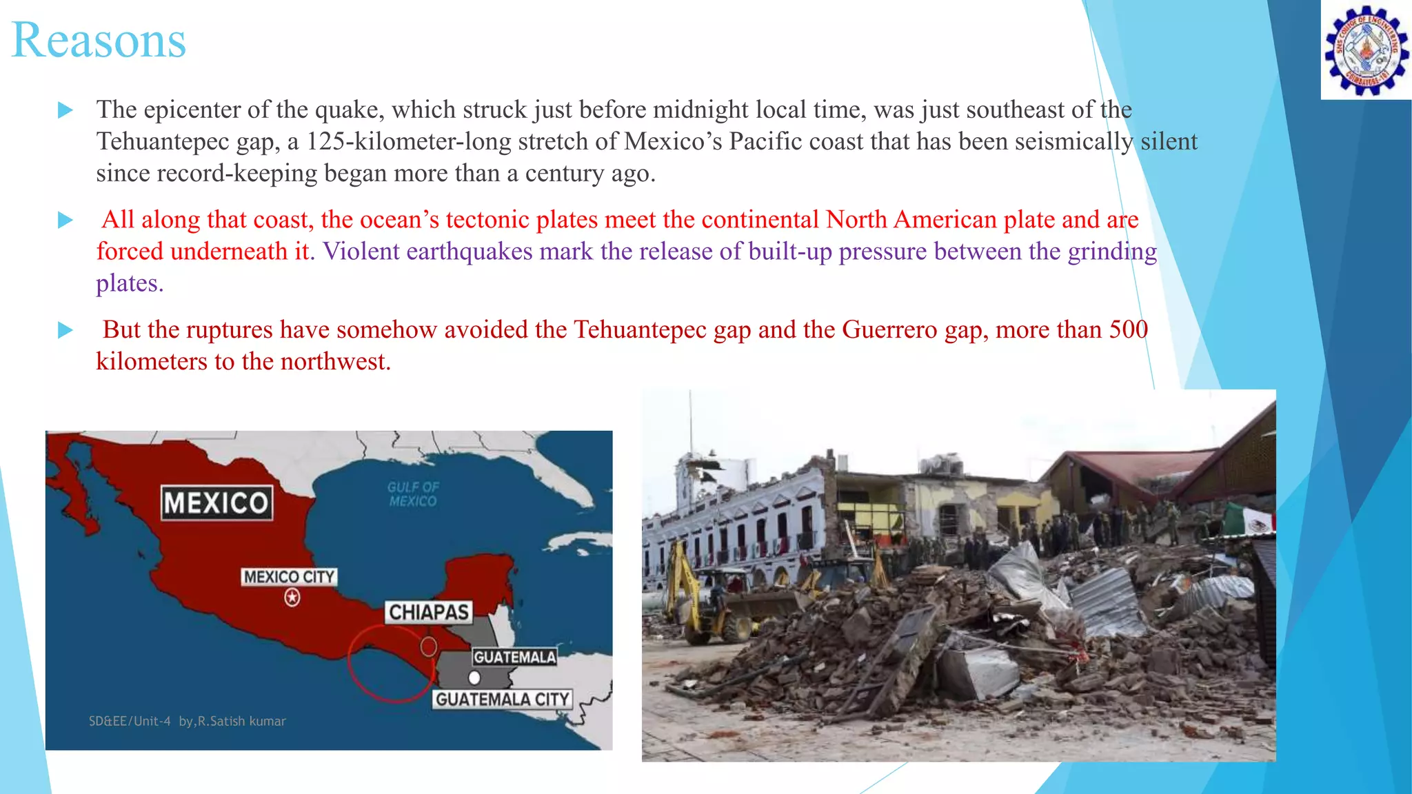 Reasons
 The epicenter of the quake, which struck just before midnight local time, was just southeast of the
Tehuantepec gap, a 125-kilometer-long stretch of Mexico’s Pacific coast that has been seismically silent
since record-keeping began more than a century ago.
 All along that coast, the ocean’s tectonic plates meet the continental North American plate and are
forced underneath it. Violent earthquakes mark the release of built-up pressure between the grinding
plates.
 But the ruptures have somehow avoided the Tehuantepec gap and the Guerrero gap, more than 500
kilometers to the northwest.
SD&EE/Unit-4 by,R.Satish kumar
 
