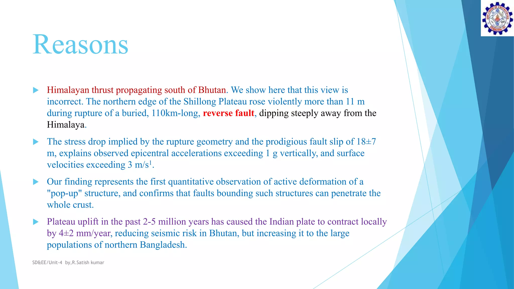 Reasons
 Himalayan thrust propagating south of Bhutan. We show here that this view is
incorrect. The northern edge of the Shillong Plateau rose violently more than 11 m
during rupture of a buried, 110km-long, reverse fault, dipping steeply away from the
Himalaya.
 The stress drop implied by the rupture geometry and the prodigious fault slip of 18±7
m, explains observed epicentral accelerations exceeding 1 g vertically, and surface
velocities exceeding 3 m/s1.
 Our finding represents the first quantitative observation of active deformation of a
"pop-up" structure, and confirms that faults bounding such structures can penetrate the
whole crust.
 Plateau uplift in the past 2-5 million years has caused the Indian plate to contract locally
by 4±2 mm/year, reducing seismic risk in Bhutan, but increasing it to the large
populations of northern Bangladesh.
SD&EE/Unit-4 by,R.Satish kumar
 