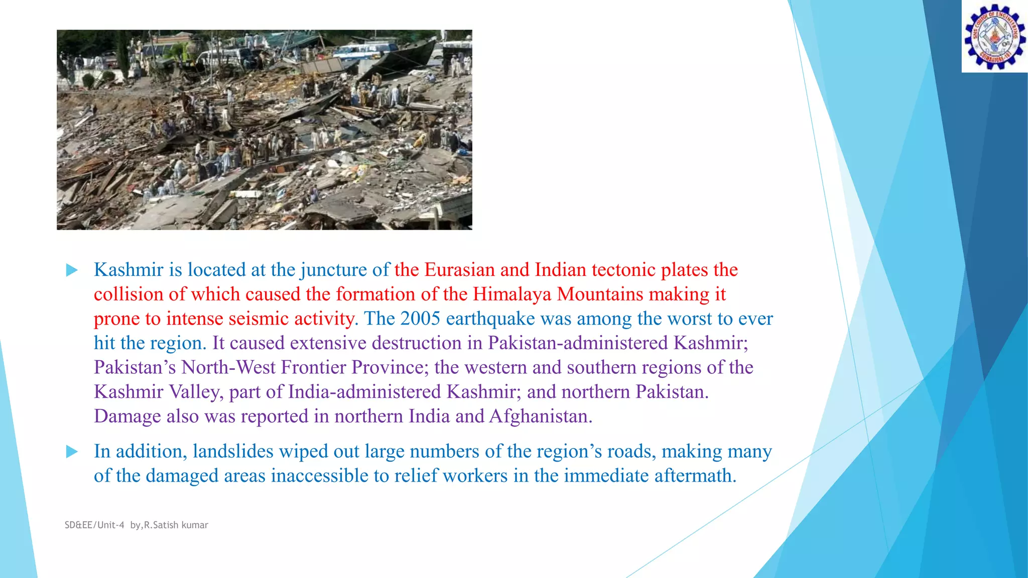  Kashmir is located at the juncture of the Eurasian and Indian tectonic plates the
collision of which caused the formation of the Himalaya Mountains making it
prone to intense seismic activity. The 2005 earthquake was among the worst to ever
hit the region. It caused extensive destruction in Pakistan-administered Kashmir;
Pakistan’s North-West Frontier Province; the western and southern regions of the
Kashmir Valley, part of India-administered Kashmir; and northern Pakistan.
Damage also was reported in northern India and Afghanistan.
 In addition, landslides wiped out large numbers of the region’s roads, making many
of the damaged areas inaccessible to relief workers in the immediate aftermath.
SD&EE/Unit-4 by,R.Satish kumar
 