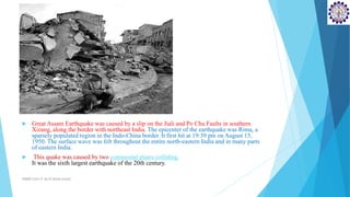  Great Assam Earthquake was caused by a slip on the Jiali and Po Chu Faults in southern
Xizang, along the border with northeast India. The epicenter of the earthquake was Rima, a
sparsely populated region in the Indo-China border. It first hit at 19:39 pm on August 15,
1950. The surface wave was felt throughout the entire north-eastern India and in many parts
of eastern India.
 This quake was caused by two continental plates colliding.
It was the sixth largest earthquake of the 20th century.
SD&EE/Unit-4 by,R.Satish kumar
 