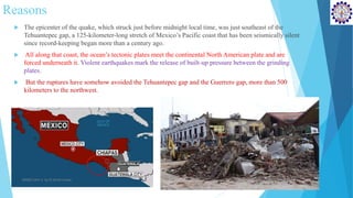 Reasons
 The epicenter of the quake, which struck just before midnight local time, was just southeast of the
Tehuantepec gap, a 125-kilometer-long stretch of Mexico’s Pacific coast that has been seismically silent
since record-keeping began more than a century ago.
 All along that coast, the ocean’s tectonic plates meet the continental North American plate and are
forced underneath it. Violent earthquakes mark the release of built-up pressure between the grinding
plates.
 But the ruptures have somehow avoided the Tehuantepec gap and the Guerrero gap, more than 500
kilometers to the northwest.
SD&EE/Unit-4 by,R.Satish kumar
 