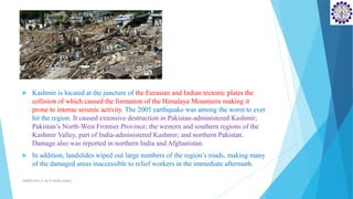  Kashmir is located at the juncture of the Eurasian and Indian tectonic plates the
collision of which caused the formation of the Himalaya Mountains making it
prone to intense seismic activity. The 2005 earthquake was among the worst to ever
hit the region. It caused extensive destruction in Pakistan-administered Kashmir;
Pakistan’s North-West Frontier Province; the western and southern regions of the
Kashmir Valley, part of India-administered Kashmir; and northern Pakistan.
Damage also was reported in northern India and Afghanistan.
 In addition, landslides wiped out large numbers of the region’s roads, making many
of the damaged areas inaccessible to relief workers in the immediate aftermath.
SD&EE/Unit-4 by,R.Satish kumar
 
