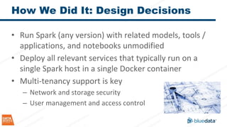 How We Did It: Design Decisions
• Run Spark (any version) with related models, tools /
applications, and notebooks unmodified
• Deploy all relevant services that typically run on a
single Spark host in a single Docker container
• Multi-tenancy support is key
– Network and storage security
– User management and access control
 