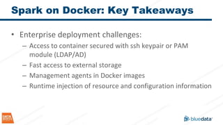 Spark on Docker: Key Takeaways
• Enterprise deployment challenges:
– Access to container secured with ssh keypair or PAM
module (LDAP/AD)
– Fast access to external storage
– Management agents in Docker images
– Runtime injection of resource and configuration information
 