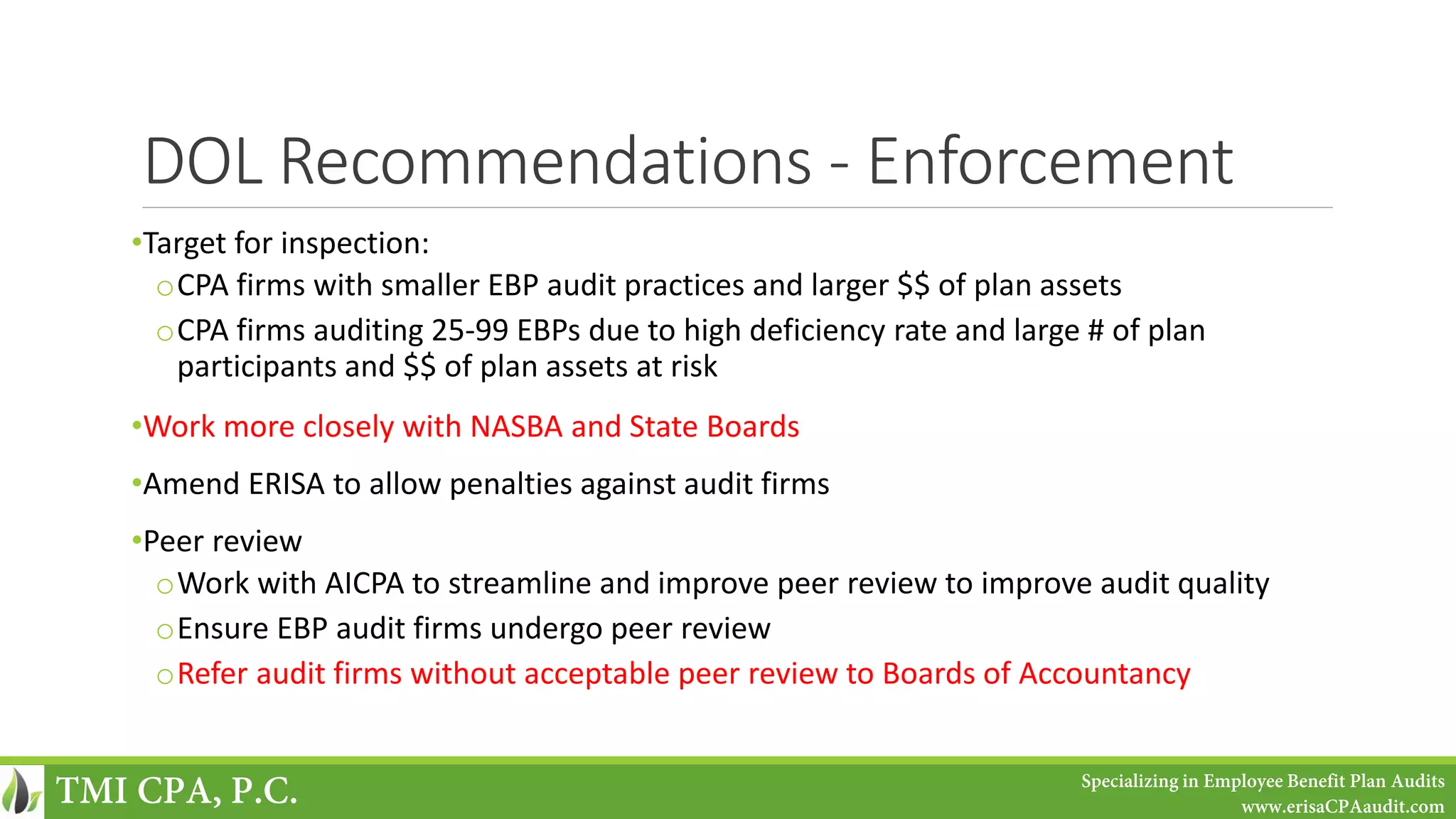 DOL Recommendations - Enforcement
•Target for inspection:
oCPA firms with smaller EBP audit practices and larger $$ of plan assets
oCPA firms auditing 25-99 EBPs due to high deficiency rate and large # of plan
participants and $$ of plan assets at risk
•Work more closely with NASBA and State Boards
•Amend ERISA to allow penalties against audit firms
•Peer review
oWork with AICPA to streamline and improve peer review to improve audit quality
oEnsure EBP audit firms undergo peer review
oRefer audit firms without acceptable peer review to Boards of Accountancy
TMI CPA, P.C. Specializing in Employee Benefit Plan Audits
www.erisaCPAaudit.com
 