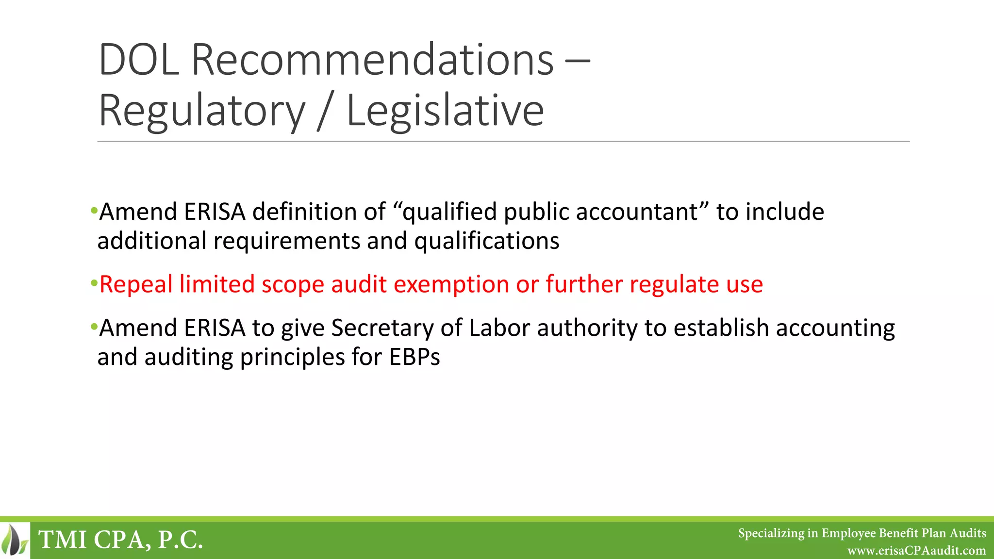 DOL Recommendations –
Regulatory / Legislative
•Amend ERISA definition of “qualified public accountant” to include
additional requirements and qualifications
•Repeal limited scope audit exemption or further regulate use
•Amend ERISA to give Secretary of Labor authority to establish accounting
and auditing principles for EBPs
TMI CPA, P.C. Specializing in Employee Benefit Plan Audits
www.erisaCPAaudit.com
 