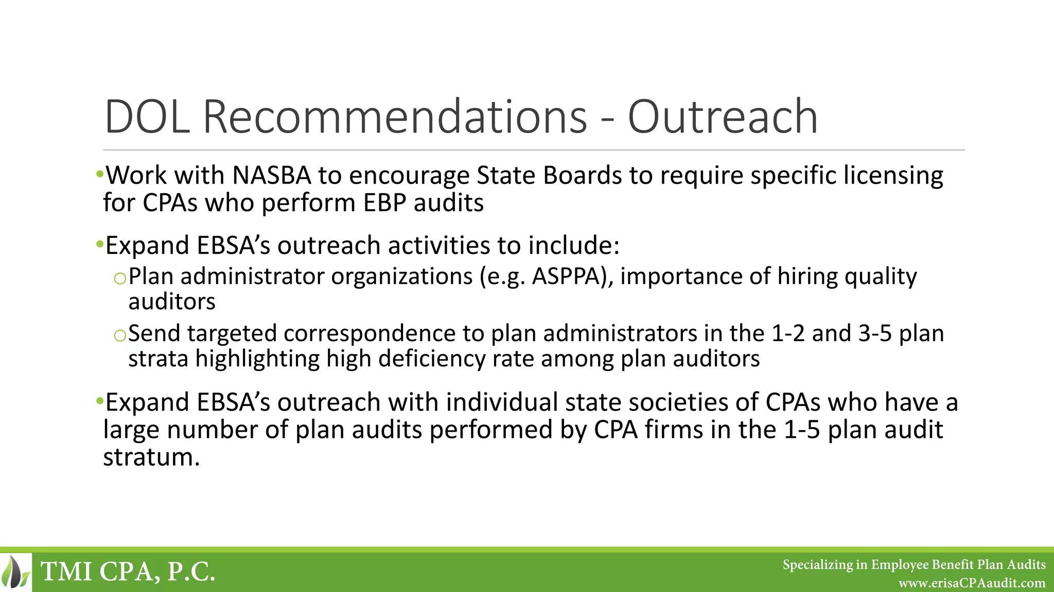 DOL Recommendations - Outreach
•Work with NASBA to encourage State Boards to require specific licensing
for CPAs who perform EBP audits
•Expand EBSA’s outreach activities to include:
oPlan administrator organizations (e.g. ASPPA), importance of hiring quality
auditors
oSend targeted correspondence to plan administrators in the 1-2 and 3-5 plan
strata highlighting high deficiency rate among plan auditors
•Expand EBSA’s outreach with individual state societies of CPAs who have a
large number of plan audits performed by CPA firms in the 1-5 plan audit
stratum.
TMI CPA, P.C. Specializing in Employee Benefit Plan Audits
www.erisaCPAaudit.com
 