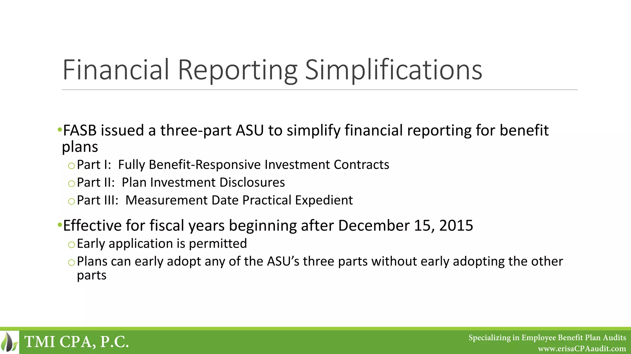 Financial Reporting Simplifications
•FASB issued a three-part ASU to simplify financial reporting for benefit
plans
oPart I: Fully Benefit-Responsive Investment Contracts
oPart II: Plan Investment Disclosures
oPart III: Measurement Date Practical Expedient
•Effective for fiscal years beginning after December 15, 2015
oEarly application is permitted
oPlans can early adopt any of the ASU’s three parts without early adopting the other
parts
TMI CPA, P.C. Specializing in Employee Benefit Plan Audits
www.erisaCPAaudit.com
 