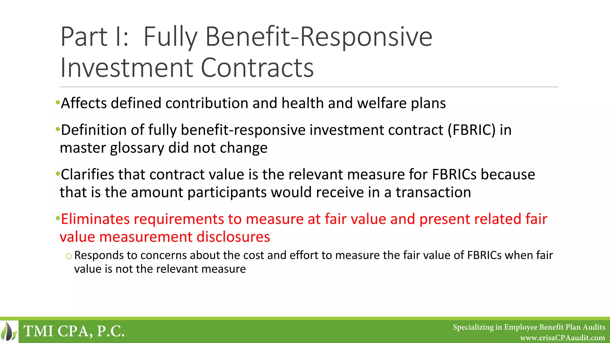 Part I: Fully Benefit-Responsive
Investment Contracts
•Affects defined contribution and health and welfare plans
•Definition of fully benefit-responsive investment contract (FBRIC) in
master glossary did not change
•Clarifies that contract value is the relevant measure for FBRICs because
that is the amount participants would receive in a transaction
•Eliminates requirements to measure at fair value and present related fair
value measurement disclosures
oResponds to concerns about the cost and effort to measure the fair value of FBRICs when fair
value is not the relevant measure
TMI CPA, P.C. Specializing in Employee Benefit Plan Audits
www.erisaCPAaudit.com
 