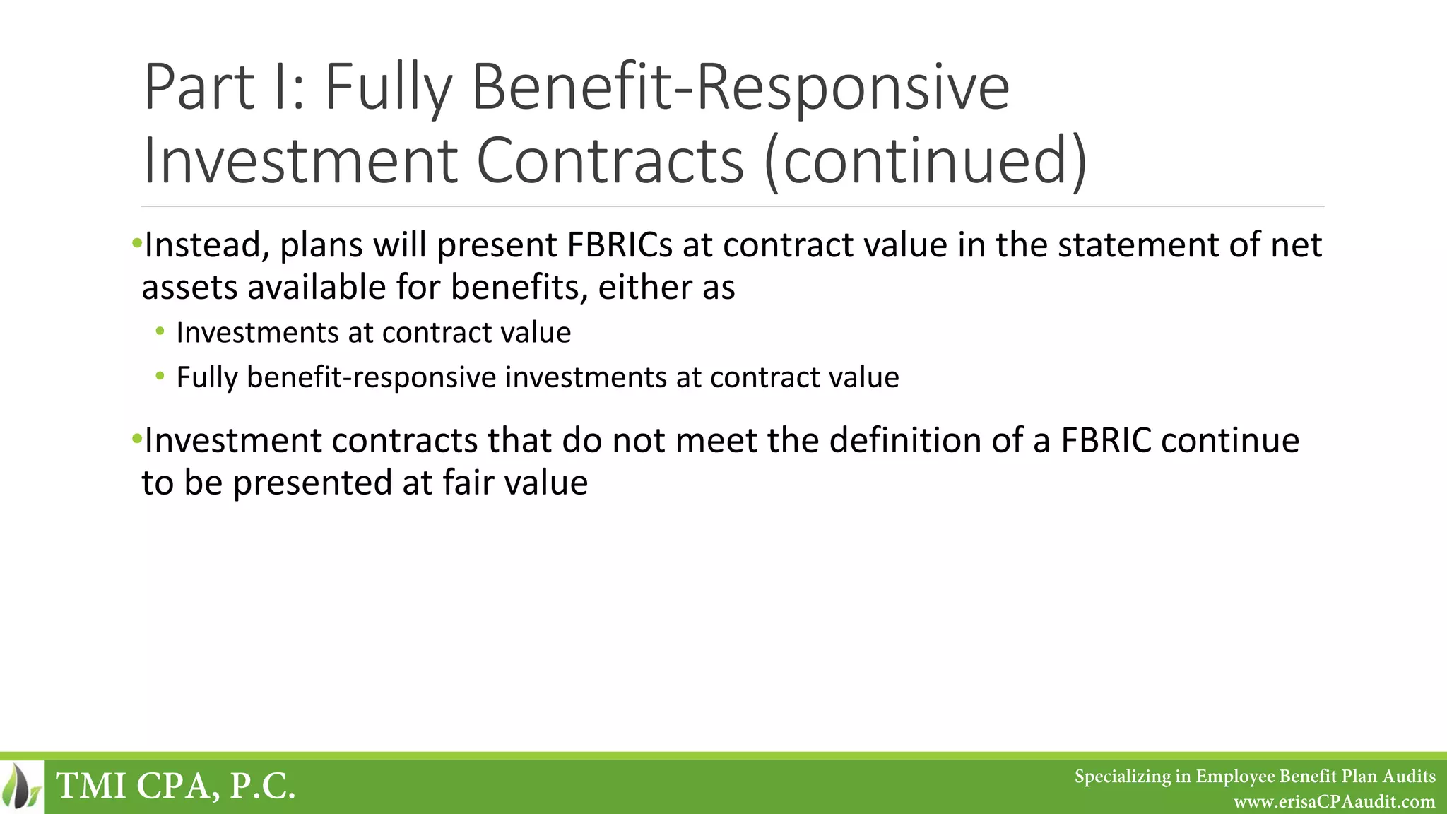 Part I: Fully Benefit-Responsive
Investment Contracts (continued)
•Instead, plans will present FBRICs at contract value in the statement of net
assets available for benefits, either as
• Investments at contract value
• Fully benefit-responsive investments at contract value
•Investment contracts that do not meet the definition of a FBRIC continue
to be presented at fair value
TMI CPA, P.C. Specializing in Employee Benefit Plan Audits
www.erisaCPAaudit.com
 