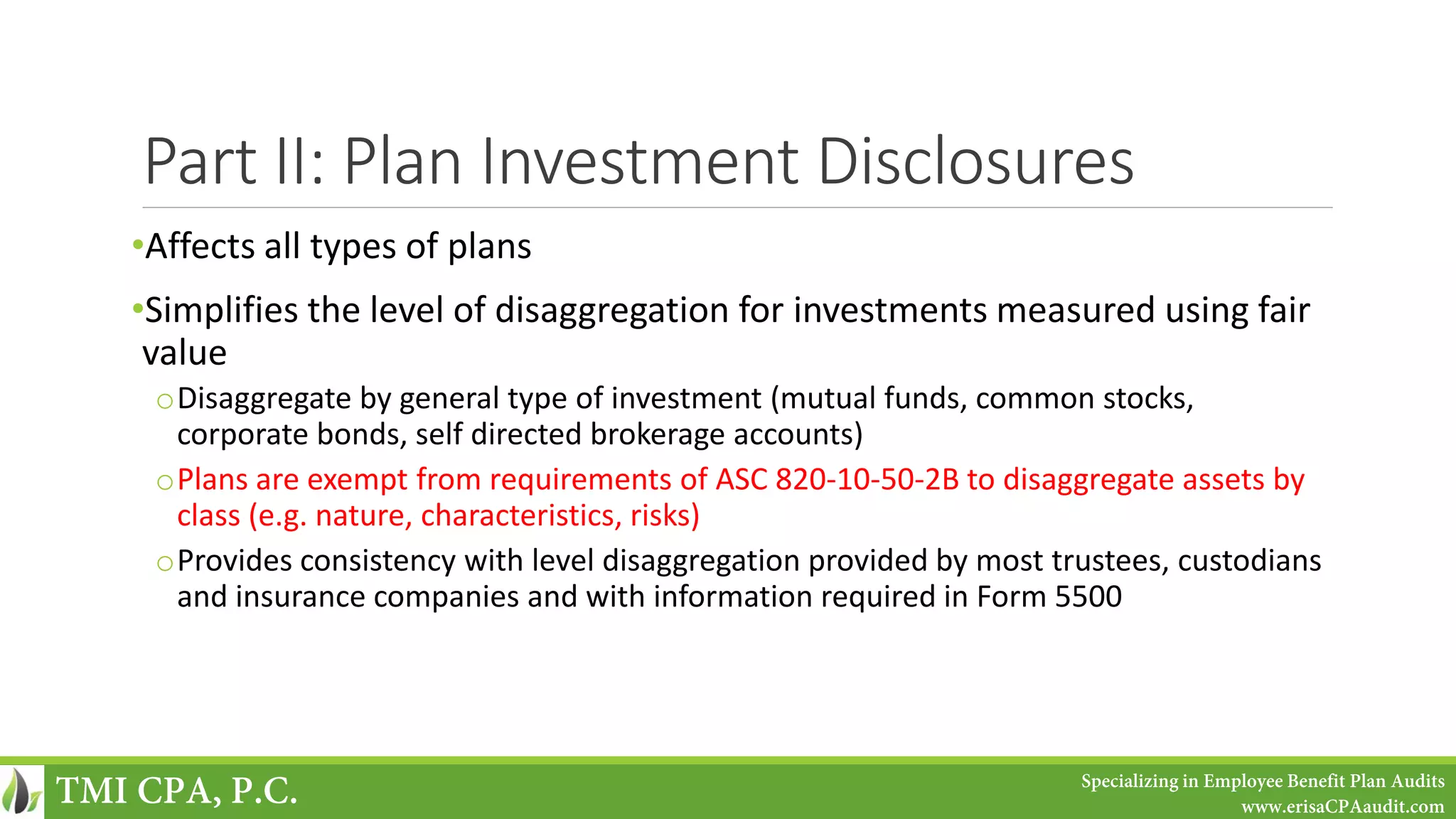 Part II: Plan Investment Disclosures
•Affects all types of plans
•Simplifies the level of disaggregation for investments measured using fair
value
oDisaggregate by general type of investment (mutual funds, common stocks,
corporate bonds, self directed brokerage accounts)
oPlans are exempt from requirements of ASC 820-10-50-2B to disaggregate assets by
class (e.g. nature, characteristics, risks)
oProvides consistency with level disaggregation provided by most trustees, custodians
and insurance companies and with information required in Form 5500
TMI CPA, P.C. Specializing in Employee Benefit Plan Audits
www.erisaCPAaudit.com
 