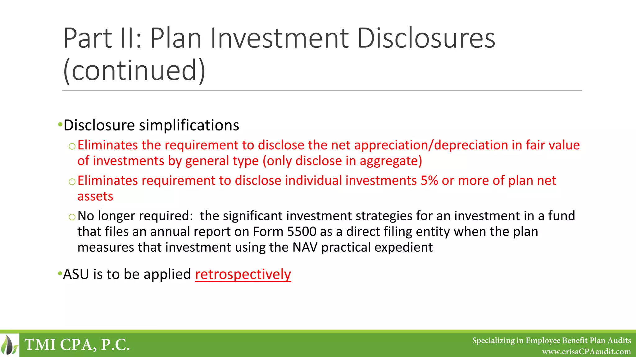Part II: Plan Investment Disclosures
(continued)
•Disclosure simplifications
oEliminates the requirement to disclose the net appreciation/depreciation in fair value
of investments by general type (only disclose in aggregate)
oEliminates requirement to disclose individual investments 5% or more of plan net
assets
oNo longer required: the significant investment strategies for an investment in a fund
that files an annual report on Form 5500 as a direct filing entity when the plan
measures that investment using the NAV practical expedient
•ASU is to be applied retrospectively
TMI CPA, P.C. Specializing in Employee Benefit Plan Audits
www.erisaCPAaudit.com
 
