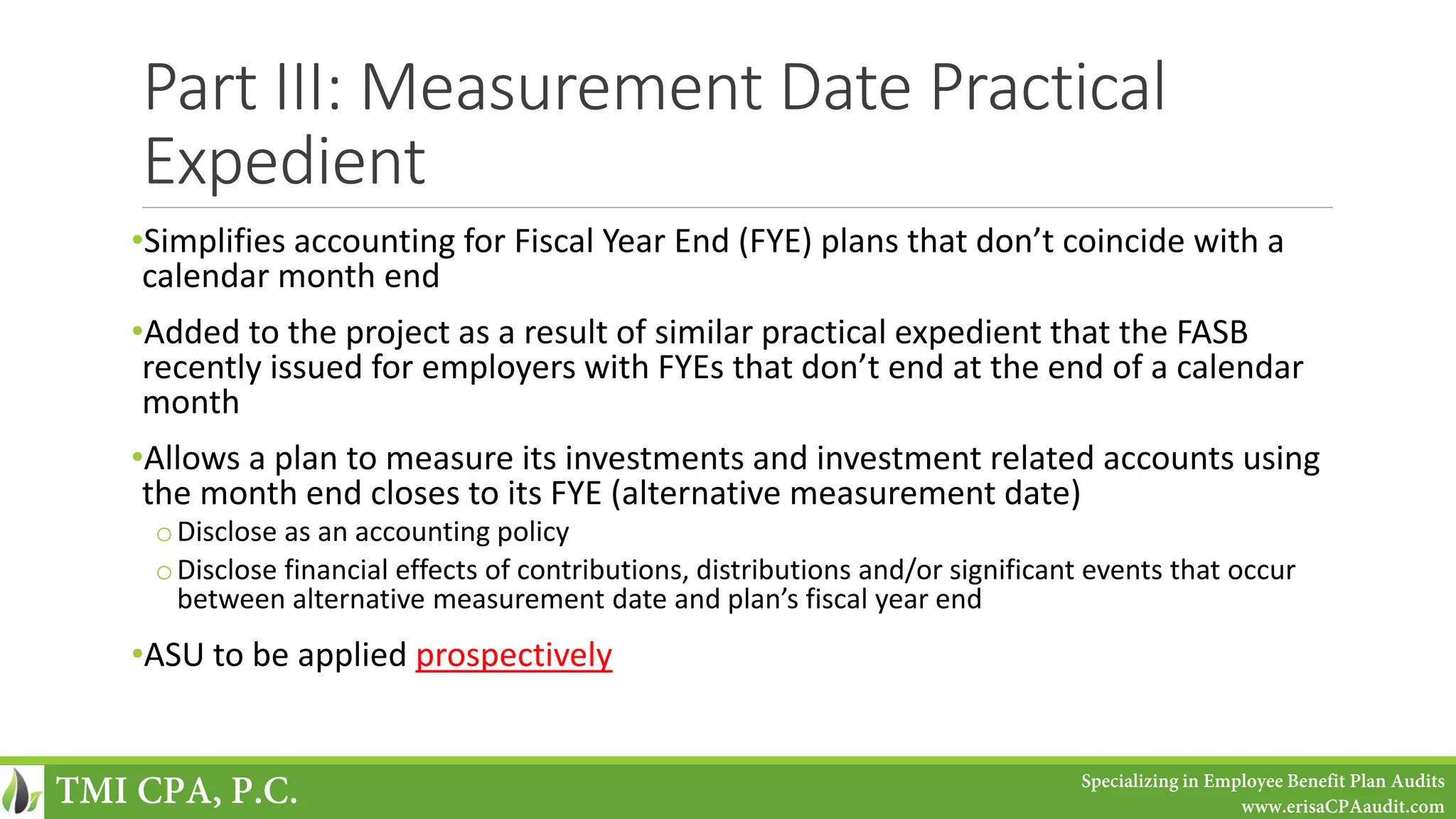 Part III: Measurement Date Practical
Expedient
•Simplifies accounting for Fiscal Year End (FYE) plans that don’t coincide with a
calendar month end
•Added to the project as a result of similar practical expedient that the FASB
recently issued for employers with FYEs that don’t end at the end of a calendar
month
•Allows a plan to measure its investments and investment related accounts using
the month end closes to its FYE (alternative measurement date)
oDisclose as an accounting policy
oDisclose financial effects of contributions, distributions and/or significant events that occur
between alternative measurement date and plan’s fiscal year end
•ASU to be applied prospectively
TMI CPA, P.C. Specializing in Employee Benefit Plan Audits
www.erisaCPAaudit.com
 