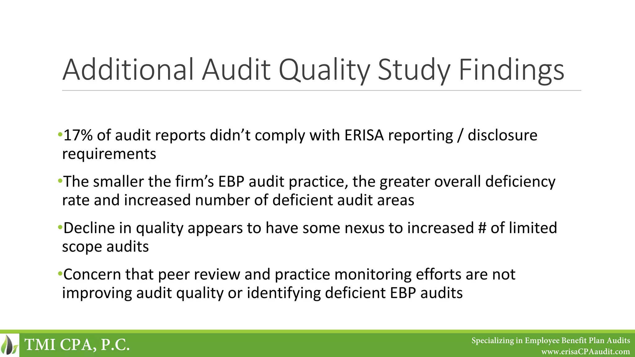 Additional Audit Quality Study Findings
•17% of audit reports didn’t comply with ERISA reporting / disclosure
requirements
•The smaller the firm’s EBP audit practice, the greater overall deficiency
rate and increased number of deficient audit areas
•Decline in quality appears to have some nexus to increased # of limited
scope audits
•Concern that peer review and practice monitoring efforts are not
improving audit quality or identifying deficient EBP audits
TMI CPA, P.C. Specializing in Employee Benefit Plan Audits
www.erisaCPAaudit.com
 