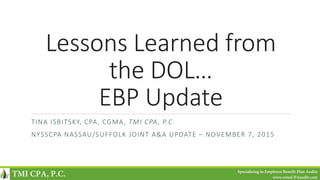 Lessons Learned from
the DOL…
EBP Update
TINA ISBITSKY, CPA, CGMA, TMI CPA, P.C.
NYSSCPA NASSAU/SUFFOLK JOINT A&A UPDATE – NOVEMBER 7, 2015
TMI CPA, P.C. Specializing in Employee Benefit Plan Audits
www.erisaCPAaudit.com
 