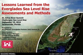 Lessons Learned from the Everglades Sea Level Rise Assessments and Methods St. Johns River Summit  Challenges: Sea Level Rise September 15, 2010 Jacksonville, Florida Presented by:   Kris Esterson (Everglades Partners Joint Venture) & Glenn LandersSenior Project ManagerClimate Change StudiesEverglades Division USACE, Jacksonville District 