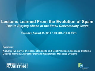 Lessons Learned From the Evolution of Spam
Tips to Staying Ahead of the Email Deliverability Curve
Speakers:
Autumn Tyr-Salvia, Director, Standards and Best Practices, Message Systems
Desiree Hamaoui, Director Demand Generation, Message Systems
Thursday, August 21, 2014 1:00 EDT, (10:00 PDT)
 