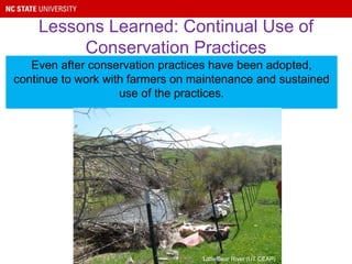 Lessons Learned: Continual Use of
Conservation Practices
Even after conservation practices have been adopted,
continue to work with farmers on maintenance and sustained
use of the practices.
Little Bear River (UT CEAP)
 