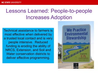 Technical assistance to farmers is
most effective when delivered by
a trusted local contact and is very
people intensive. Reduced
funding is eroding the ability of
NRCS, Extension, and Soil and
Water conservation districts to
deliver effective programming.
Lessons Learned: People-to-people
Increases Adoption
Lincoln Lake (AR CEAP)
 