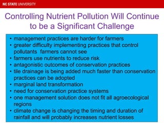 Controlling Nutrient Pollution Will Continue
to be a Significant Challenge
• management practices are harder for farmers
• greater difficulty implementing practices that control
pollutants farmers cannot see
• farmers use nutrients to reduce risk
• antagonistic outcomes of conservation practices
• tile drainage is being added much faster than conservation
practices can be adopted
• marginal land transformation
• need for conservation practice systems
• one management solution does not fit all agroecological
regions
• climate change is changing the timing and duration of
rainfall and will probably increases nutrient losses
 