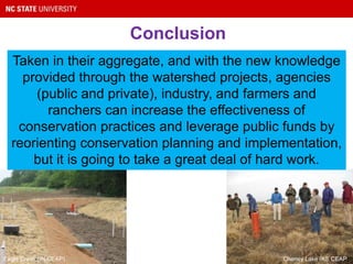 Conclusion
Taken in their aggregate, and with the new knowledge
provided through the watershed projects, agencies
(public and private), industry, and farmers and
ranchers can increase the effectiveness of
conservation practices and leverage public funds by
reorienting conservation planning and implementation,
but it is going to take a great deal of hard work.
Eagle Creek (IN CEAP) Cheney Lake (KS CEAP)
 