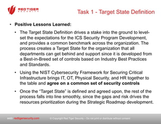 © Copyright Red Tiger Security – Do not print or distribute without consent.web: redtigersecurity.com
Task 1 - Target State Definition
•  Positive Lessons Learned:
•  The Target State Definition drives a stake into the ground to level-
set the expectations for the ICS Security Program Development,
and provides a common benchmark across the organization. The
process creates a Target State for the organization that all
departments can get behind and support since it is developed from
a Best-in-Breed set of controls based on Industry Best Practices
and Standards.
•  Using the NIST Cybersecurity Framework for Securing Critical
Infrastructure brings IT, OT, Physical Security, and HR together to
the table and agree on a common set of security controls
•  Once the “Target State” is defined and agreed upon, the rest of the
process falls into line smoothly, since the gaps and risk drives the
resources prioritization during the Strategic Roadmap development.
 