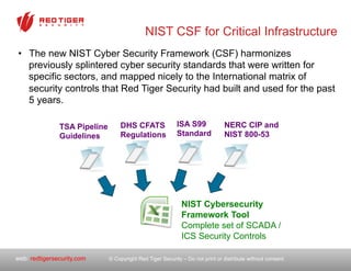 © Copyright Red Tiger Security – Do not print or distribute without consent.web: redtigersecurity.com
NIST CSF for Critical Infrastructure
•  The new NIST Cyber Security Framework (CSF) harmonizes
previously splintered cyber security standards that were written for
specific sectors, and mapped nicely to the International matrix of
security controls that Red Tiger Security had built and used for the past
5 years.
TSA Pipeline
Guidelines
DHS CFATS
Regulations
ISA S99
Standard
NERC CIP and
NIST 800-53
NIST Cybersecurity
Framework Tool
Complete set of SCADA /
ICS Security Controls
 