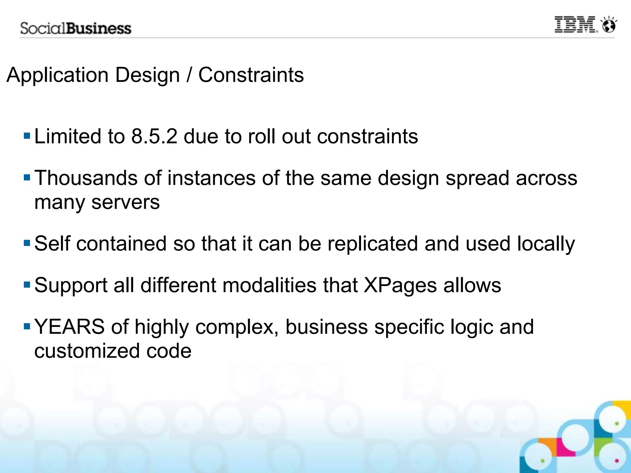 Application Design / Constraints

  Limited to 8.5.2 due to roll out constraints
  Thousands of instances of the same design spread across
   many servers
  Self contained so that it can be replicated and used locally
  Support all different modalities that XPages allows
  YEARS of highly complex, business specific logic and
   customized code
 