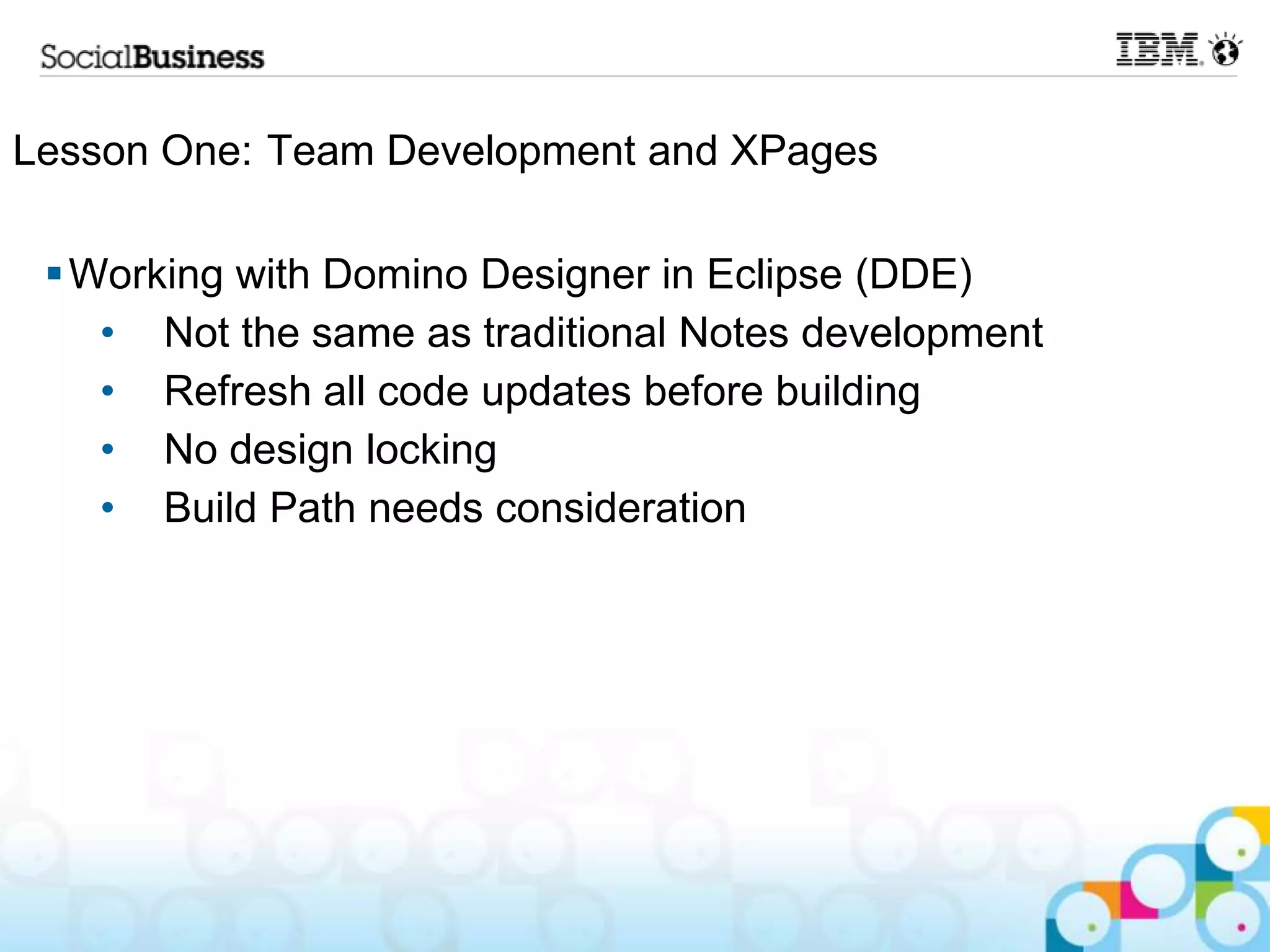 Lesson One: Team Development and XPages

  Working with Domino Designer in Eclipse (DDE)
    • Not the same as traditional Notes development
    • Refresh all code updates before building
    • No design locking
    • Build Path needs consideration
 