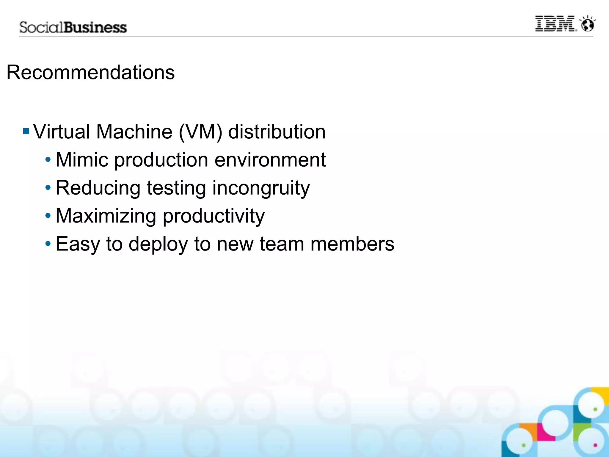 Recommendations

  Virtual Machine (VM) distribution
    • Mimic production environment
    • Reducing testing incongruity
    • Maximizing productivity
    • Easy to deploy to new team members
 