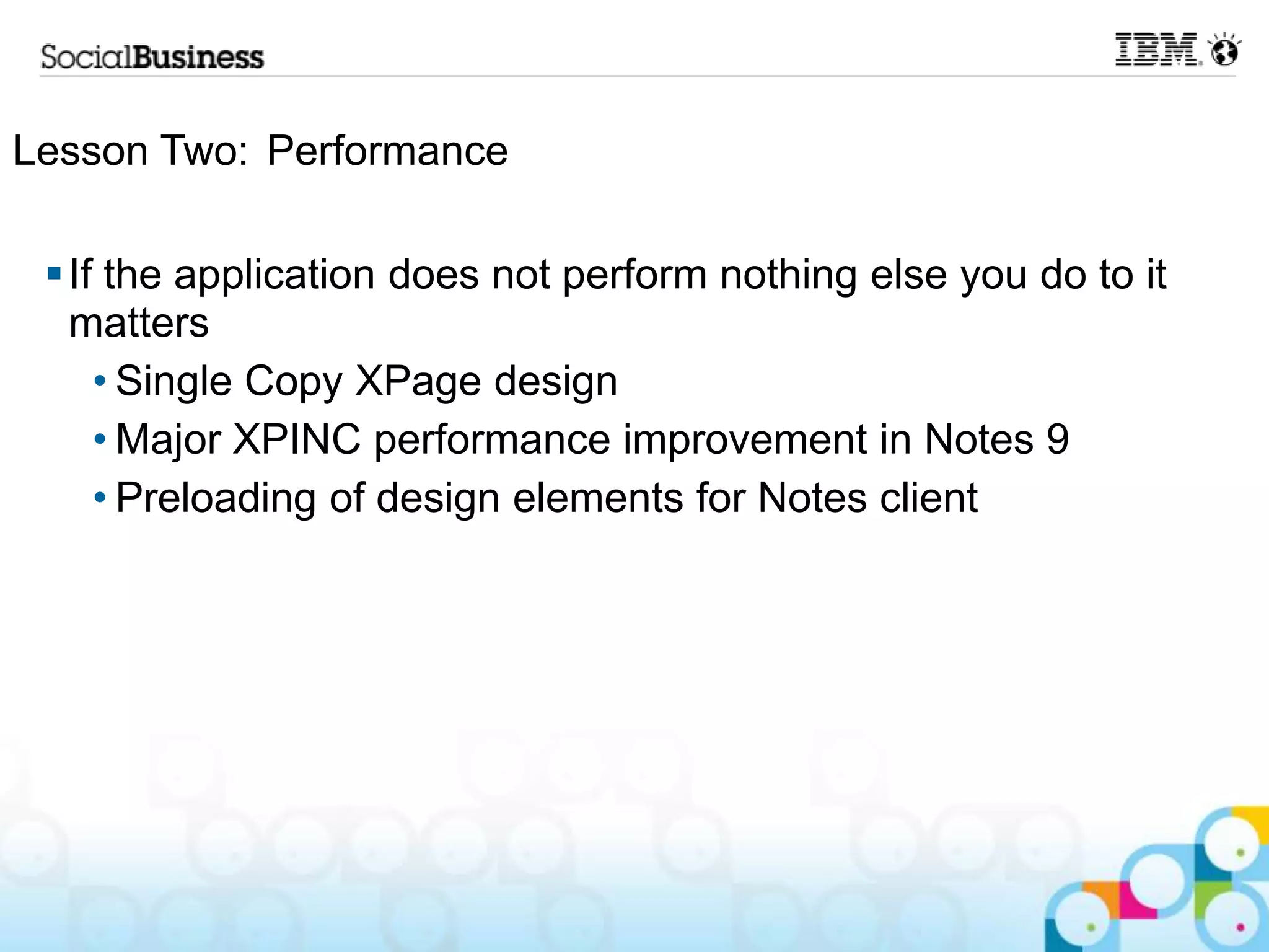 Lesson Two: Performance

  If the application does not perform nothing else you do to it
   matters
     • Single Copy XPage design
     • Major XPINC performance improvement in Notes 9
     • Preloading of design elements for Notes client
 