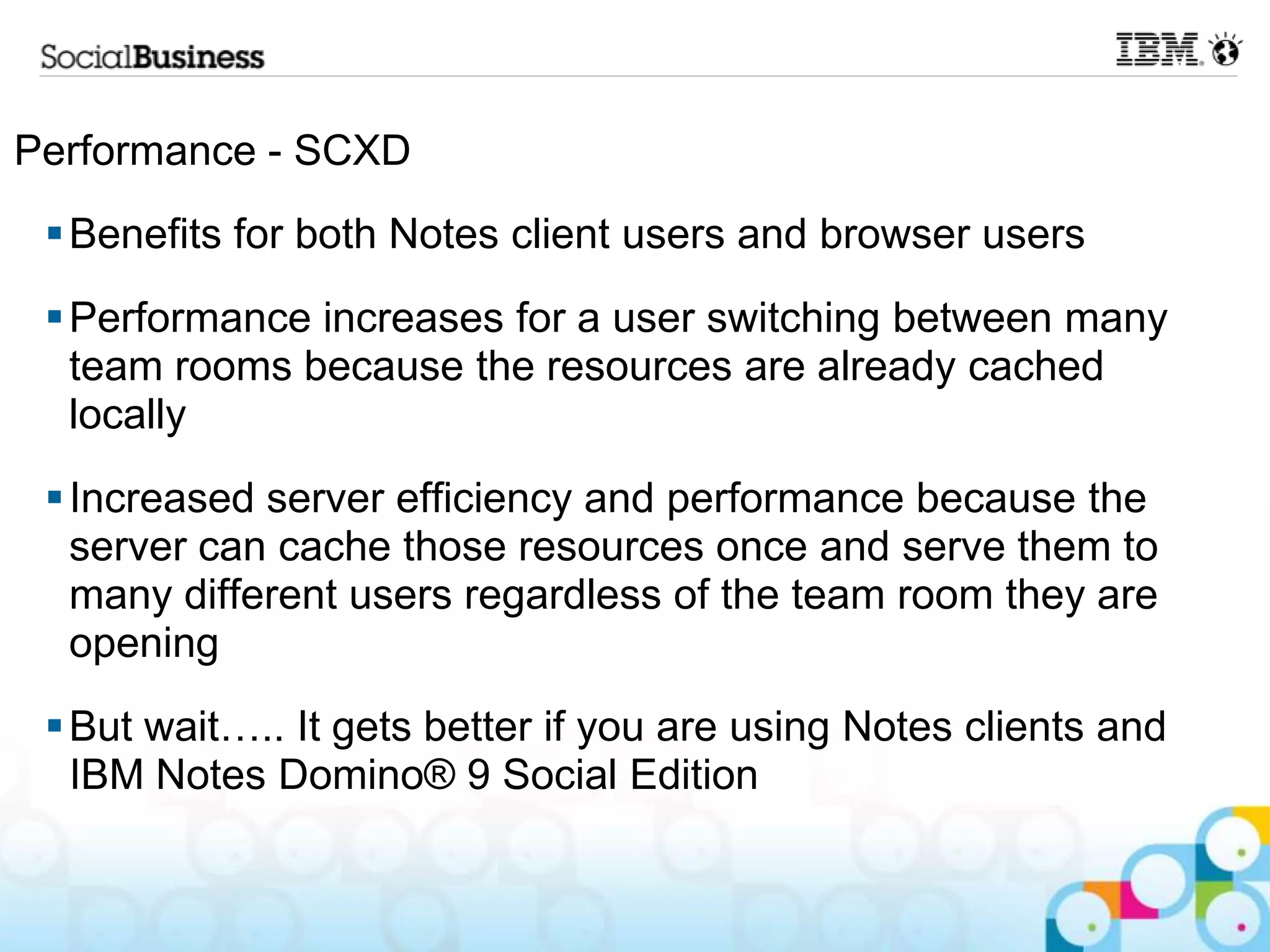 Performance - SCXD
  Benefits for both Notes client users and browser users
  Performance increases for a user switching between many
   team rooms because the resources are already cached
   locally
  Increased server efficiency and performance because the
   server can cache those resources once and serve them to
   many different users regardless of the team room they are
   opening
  But wait….. It gets better if you are using Notes clients and
   IBM Notes Domino® 9 Social Edition
 