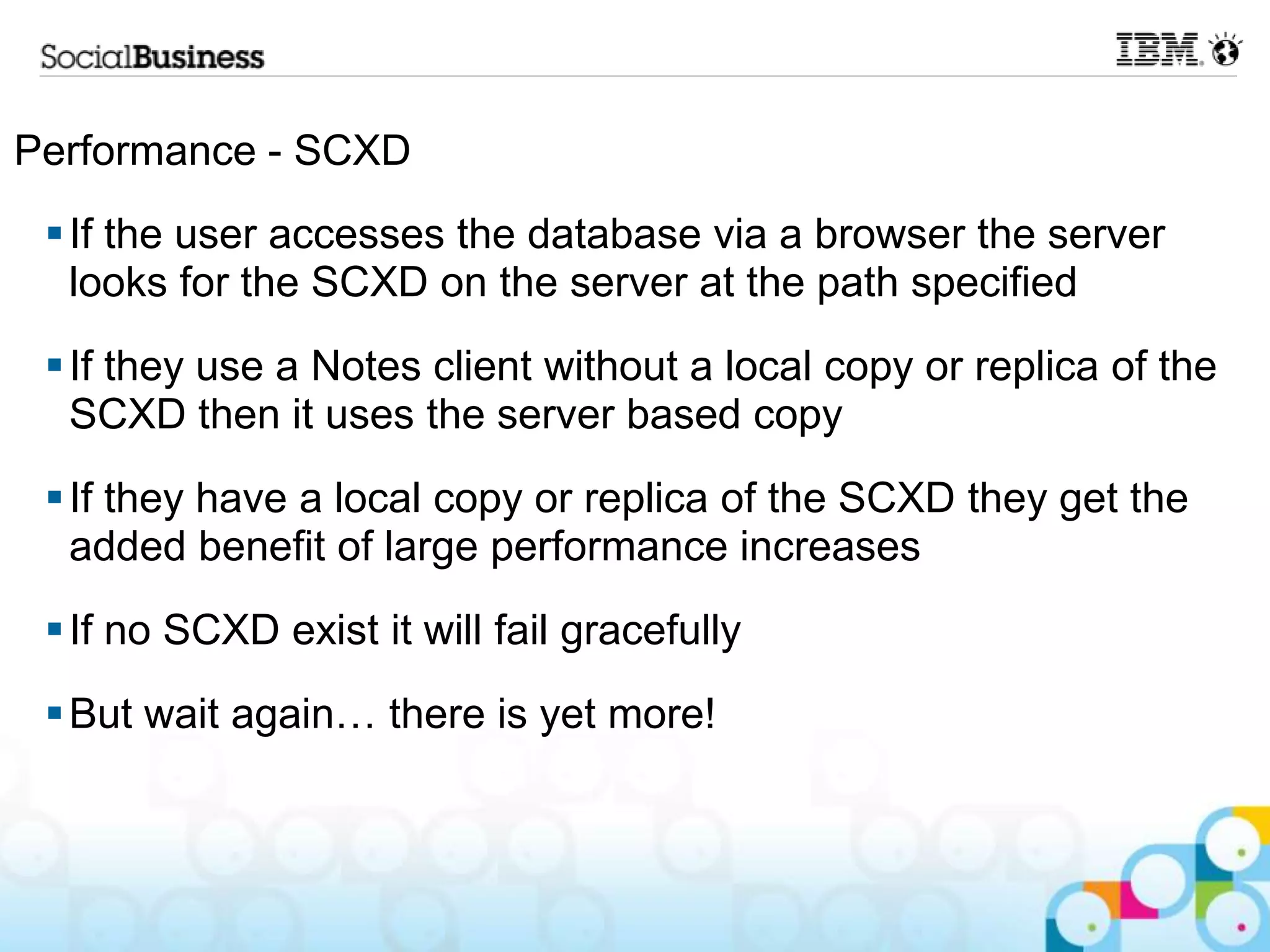 Performance - SCXD
  If the user accesses the database via a browser the server
   looks for the SCXD on the server at the path specified
  If they use a Notes client without a local copy or replica of the
   SCXD then it uses the server based copy
  If they have a local copy or replica of the SCXD they get the
   added benefit of large performance increases
  If no SCXD exist it will fail gracefully
  But wait again… there is yet more!
 