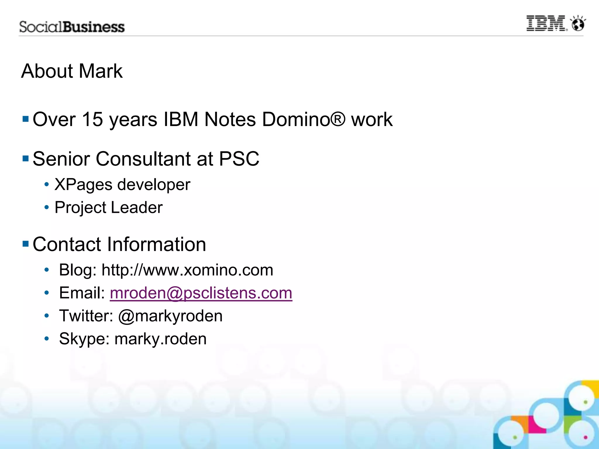 About Mark

 Over 15 years IBM Notes Domino® work
 Senior Consultant at PSC
  • XPages developer
  • Project Leader

 Contact Information
  •   Blog: http://www.xomino.com
  •   Email: mroden@psclistens.com
  •   Twitter: @markyroden
  •   Skype: marky.roden
 