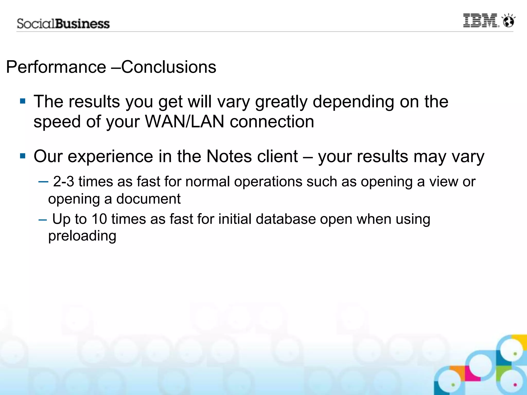 Performance –Conclusions
  The results you get will vary greatly depending on the
   speed of your WAN/LAN connection
  Our experience in the Notes client – your results may vary
   – 2-3 times as fast for normal operations such as opening a view or
    opening a document
   – Up to 10 times as fast for initial database open when using
    preloading
 