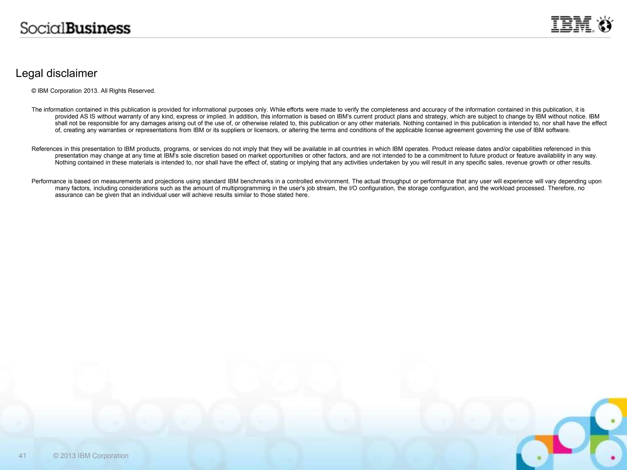 Legal disclaimer
     © IBM Corporation 2013. All Rights Reserved.


     The information contained in this publication is provided for informational purposes only. While efforts were made to verify the completeness and accuracy of the information contained in this publication, it is
              provided AS IS without warranty of any kind, express or implied. In addition, this information is based on IBM’s current product plans and strategy, which are subject to change by IBM without notice. IBM
              shall not be responsible for any damages arising out of the use of, or otherwise related to, this publication or any other materials. Nothing contained in this publication is intended to, nor shall have the effect
              of, creating any warranties or representations from IBM or its suppliers or licensors, or altering the terms and conditions of the applicable license agreement governing the use of IBM software.


     References in this presentation to IBM products, programs, or services do not imply that they will be available in all countries in which IBM operates. Product release dates and/or capabilities referenced in this
             presentation may change at any time at IBM’s sole discretion based on market opportunities or other factors, and are not intended to be a commitment to future product or feature availability in any way.
             Nothing contained in these materials is intended to, nor shall have the effect of, stating or implying that any activities undertaken by you will result in any specific sales, revenue growth or other results.


     Performance is based on measurements and projections using standard IBM benchmarks in a controlled environment. The actual throughput or performance that any user will experience will vary depending upon
             many factors, including considerations such as the amount of multiprogramming in the user's job stream, the I/O configuration, the storage configuration, and the workload processed. Therefore, no
             assurance can be given that an individual user will achieve results similar to those stated here.




41           © 2013 IBM Corporation
 