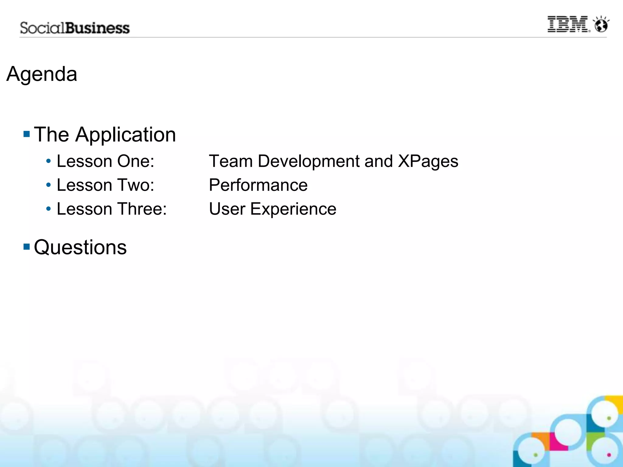 Agenda

  The Application
   • Lesson One:     Team Development and XPages
   • Lesson Two:     Performance
   • Lesson Three:   User Experience

  Questions
 
